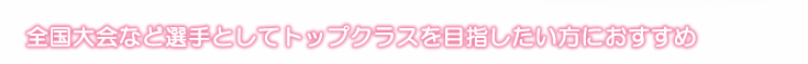 全国大会など選手としてトップクラスを目指したい方におすすめ